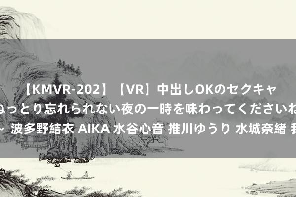 【KMVR-202】【VR】中出しOKのセクキャバにようこそ◆～濃密ねっとり忘れられない夜の一時を味わってくださいね◆～ 波多野結衣 AIKA 水谷心音 推川ゆうり 水城奈緒 我在网上看到了我方的裸照