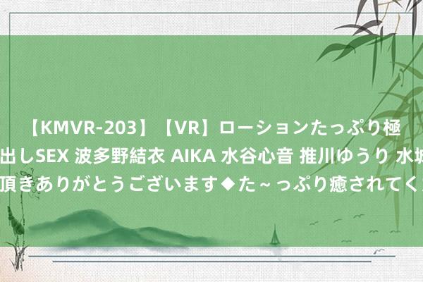 【KMVR-203】【VR】ローションたっぷり極上5人ソープ嬢と中出しSEX 波多野結衣 AIKA 水谷心音 推川ゆうり 水城奈緒 ～本日は御指名頂きありがとうございます◆た～っぷり癒されてくださいね◆～ 沪破获首起微信制贩AV案 自拍流露相片和视频谋利