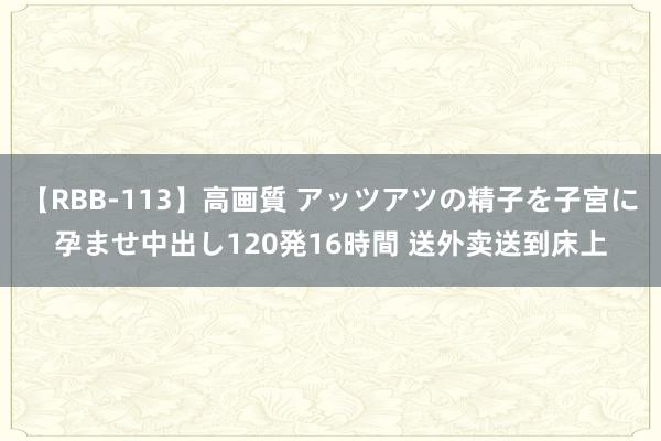 【RBB-113】高画質 アッツアツの精子を子宮に孕ませ中出し120発16時間 送外卖送到床上