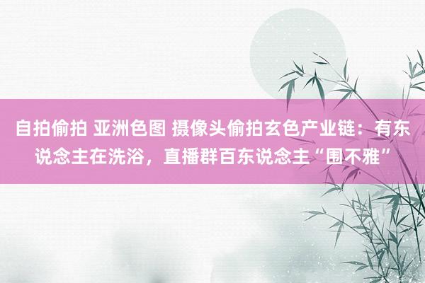 自拍偷拍 亚洲色图 摄像头偷拍玄色产业链：有东说念主在洗浴，直播群百东说念主“围不雅”