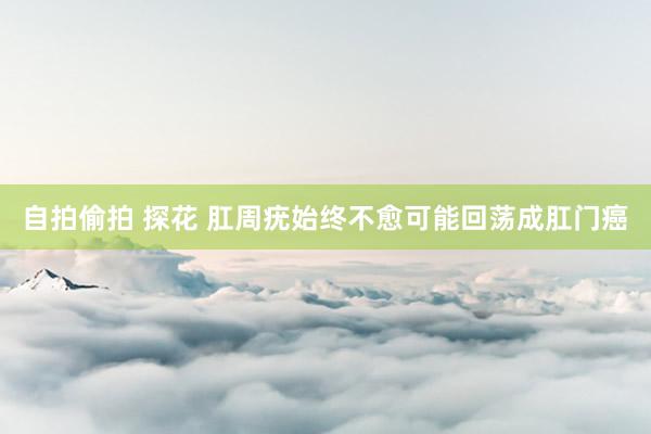自拍偷拍 探花 肛周疣始终不愈可能回荡成肛门癌