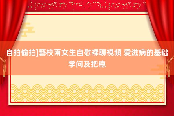 自拍偷拍]藝校兩女生自慰裸聊視頻 爱滋病的基础学问及把稳