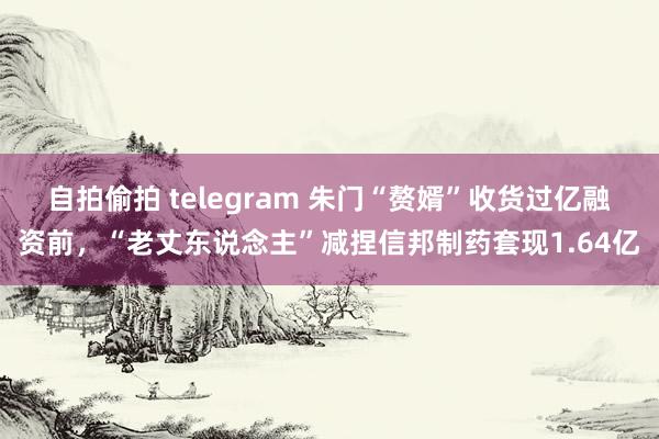 自拍偷拍 telegram 朱门“赘婿”收货过亿融资前，“老丈东说念主”减捏信邦制药套现1.64亿