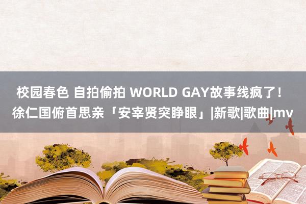 校园春色 自拍偷拍 WORLD GAY故事线疯了！　徐仁国俯首思亲「安宰贤突睁眼」|新歌|歌曲|mv