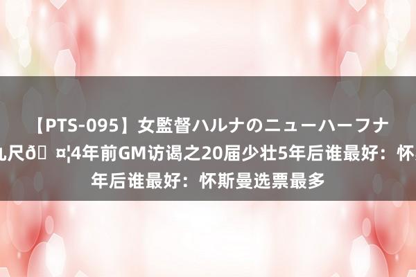 【PTS-095】女監督ハルナのニューハーフナンパ 一丈差九尺🤦4年前GM访谒之20届少壮5年后谁最好：怀斯曼选票最多