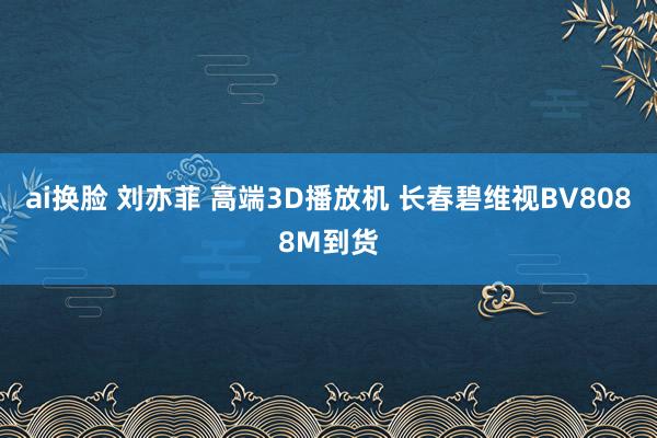 ai换脸 刘亦菲 高端3D播放机 长春碧维视BV8088M到货