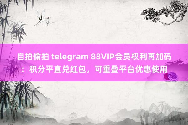 自拍偷拍 telegram 88VIP会员权利再加码：积分平直兑红包，可重叠平台优惠使用