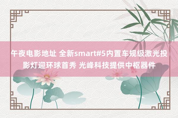 午夜电影地址 全新smart#5内置车规级激光投影灯迎环球首秀 光峰科技提供中枢器件