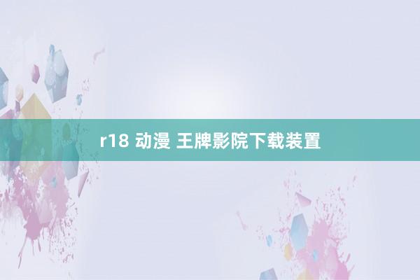 r18 动漫 王牌影院下载装置