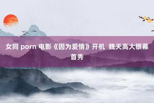 女同 porn 电影《因为爱情》开机  魏天高大银幕首秀