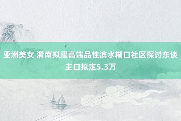 亚洲美女 渭南拟建高端品性滨水糊口社区探讨东谈主口拟定5.3万