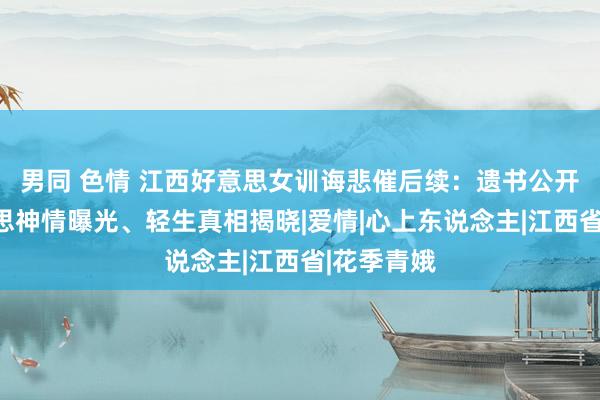 男同 色情 江西好意思女训诲悲催后续：遗书公开、绝好意思神情曝光、轻生真相揭晓|爱情|心上东说念主|江西省|花季青娥