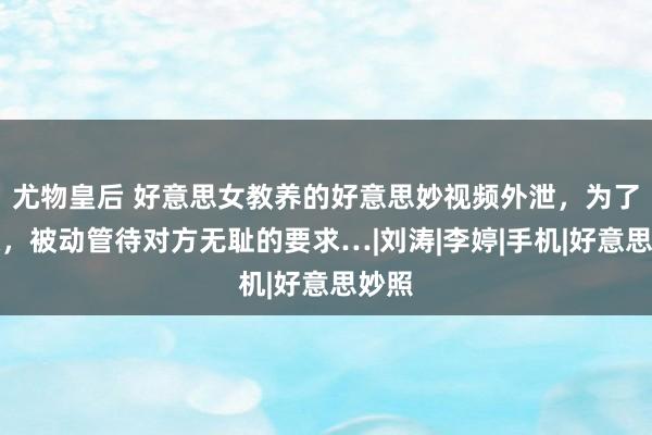 尤物皇后 好意思女教养的好意思妙视频外泄，为了顺眼，被动管待对方无耻的要求…|刘涛|李婷|手机|好意思妙照