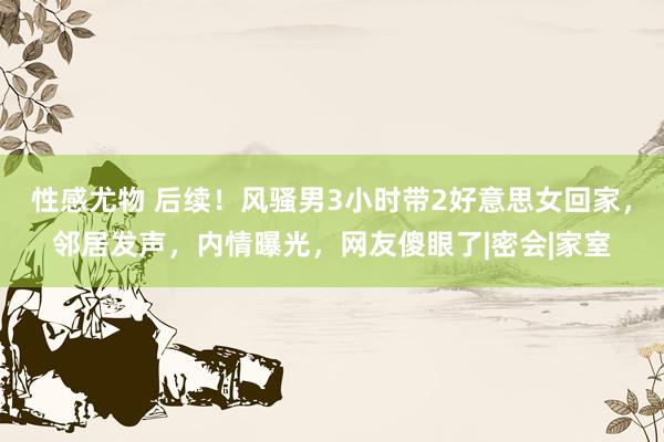 性感尤物 后续！风骚男3小时带2好意思女回家，邻居发声，内情曝光，网友傻眼了|密会|家室