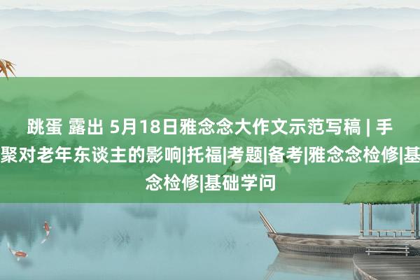 跳蛋 露出 5月18日雅念念大作文示范写稿 | 手契机通聚对老年东谈主的影响|托福|考题|备考|雅念念检修|基础学问