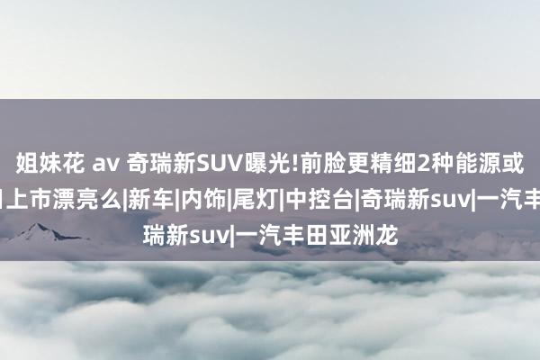 姐妹花 av 奇瑞新SUV曝光!前脸更精细2种能源或10月20日上市漂亮么|新车|内饰|尾灯|中控台|奇瑞新suv|一汽丰田亚洲龙