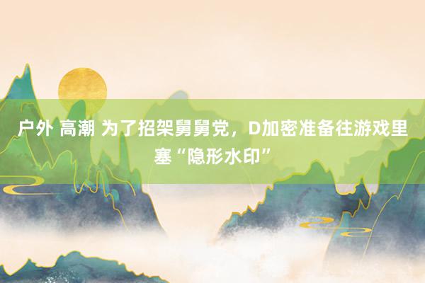 户外 高潮 为了招架舅舅党，D加密准备往游戏里塞“隐形水印”