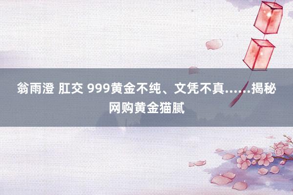 翁雨澄 肛交 999黄金不纯、文凭不真......揭秘网购黄金猫腻