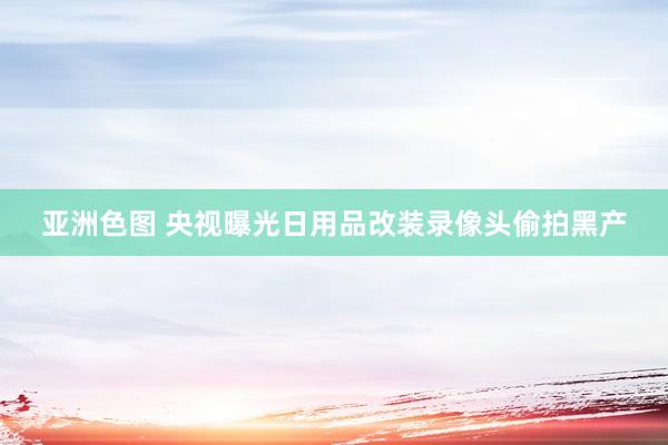 亚洲色图 央视曝光日用品改装录像头偷拍黑产