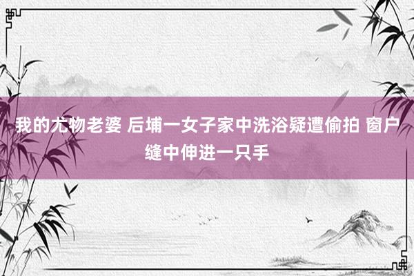 我的尤物老婆 后埔一女子家中洗浴疑遭偷拍 窗户缝中伸进一只手