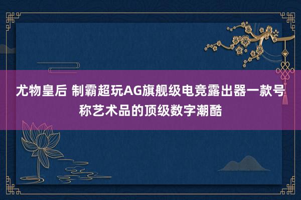 尤物皇后 制霸超玩AG旗舰级电竞露出器一款号称艺术品的顶级数字潮酷