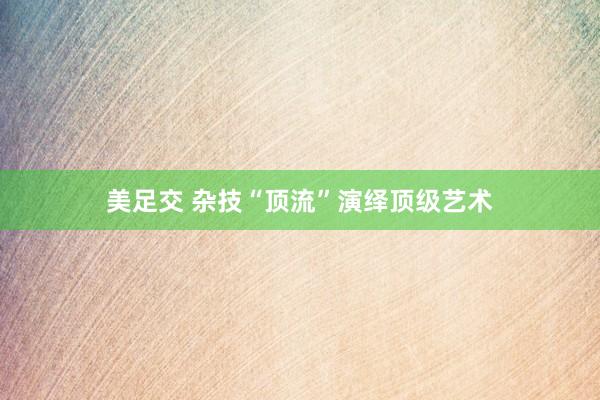 美足交 杂技“顶流”演绎顶级艺术
