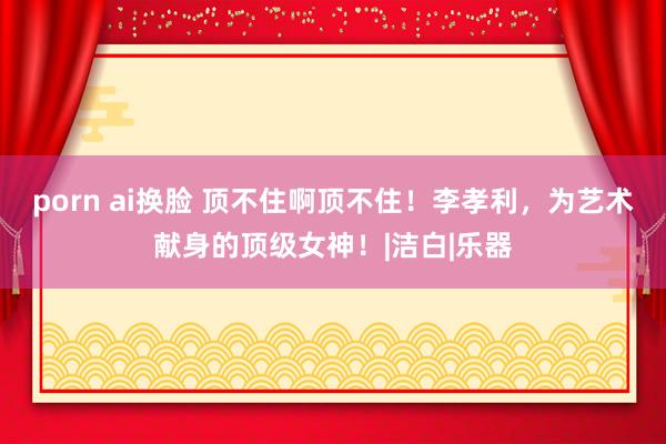 porn ai换脸 顶不住啊顶不住！李孝利，为艺术献身的顶级女神！|洁白|乐器