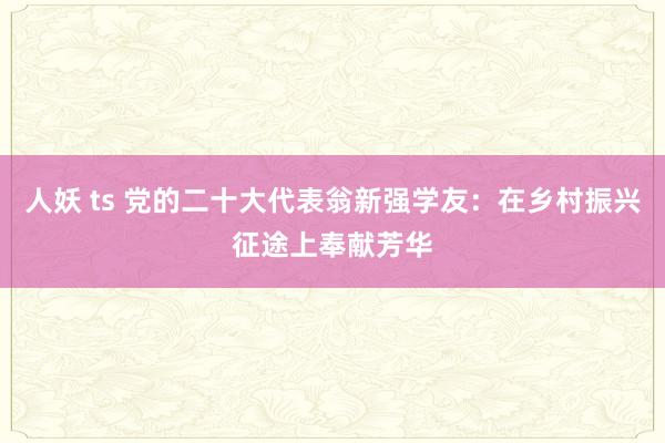 人妖 ts 党的二十大代表翁新强学友：在乡村振兴征途上奉献芳华