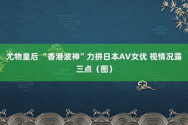 尤物皇后 “香港波神”力拼日本AV女优 视情况露三点（图）