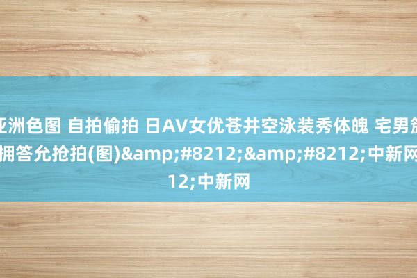 亚洲色图 自拍偷拍 日AV女优苍井空泳装秀体魄 宅男簇拥答允抢拍(图)&#8212;&#8212;中新网