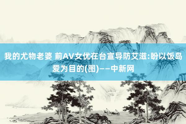 我的尤物老婆 前AV女优在台宣导防艾滋:盼以饭岛爱为目的(图)——中新网