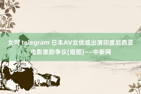 女同 telegram 日本AV女优或出演印度尼西亚电影激励争议(组图)——中新网