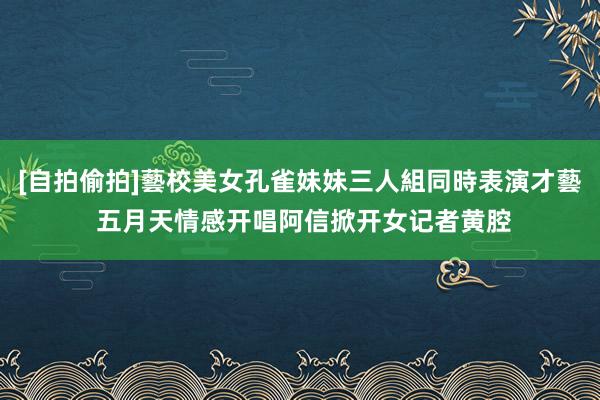 [自拍偷拍]藝校美女孔雀妹妹三人組同時表演才藝 五月天情感开唱　阿信掀开女记者黄腔