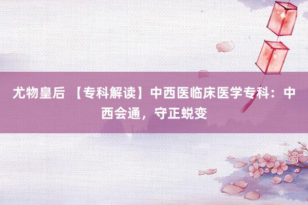 尤物皇后 【专科解读】中西医临床医学专科：中西会通，守正蜕变