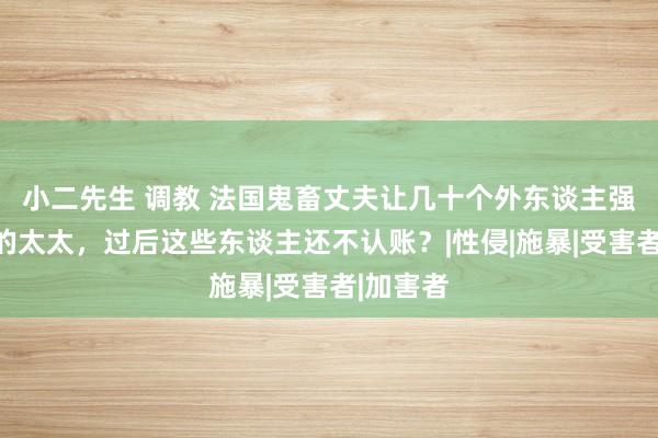 小二先生 调教 法国鬼畜丈夫让几十个外东谈主强奸我方的太太，过后这些东谈主还不认账？|性侵|施暴|受害者|加害者