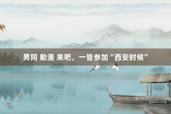 男同 動漫 来吧，一皆参加“西安时候”