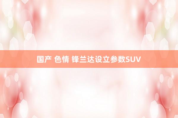 国产 色情 锋兰达设立参数SUV