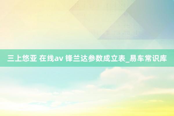 三上悠亚 在线av 锋兰达参数成立表_易车常识库