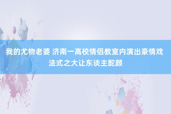 我的尤物老婆 济南一高校情侣教室内演出豪情戏 法式之大让东谈主酡颜