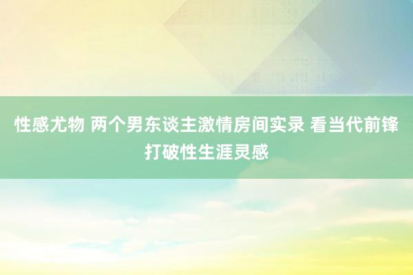 性感尤物 两个男东谈主激情房间实录 看当代前锋打破性生涯灵感