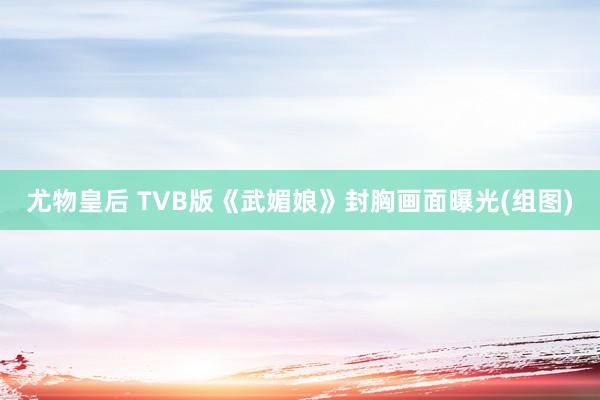 尤物皇后 TVB版《武媚娘》封胸画面曝光(组图)