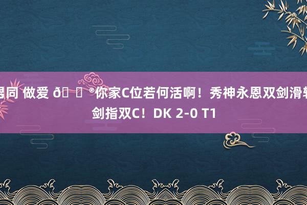 男同 做爱 🎮你家C位若何活啊！秀神永恩双剑滑斩剑指双C！DK 2-0 T1