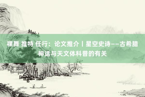裸舞 推特 任行：论文推介丨星空史诗——古希腊神话与天文体科普的有关