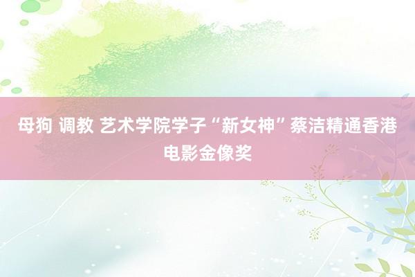 母狗 调教 艺术学院学子“新女神”蔡洁精通香港电影金像奖
