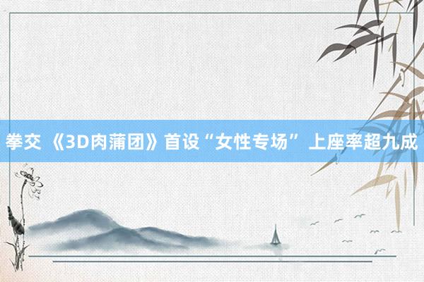 拳交 《3D肉蒲团》首设“女性专场” 上座率超九成