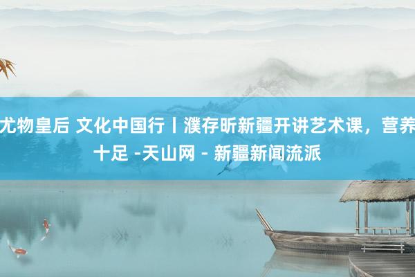 尤物皇后 文化中国行丨濮存昕新疆开讲艺术课，营养十足 -天山网 - 新疆新闻流派