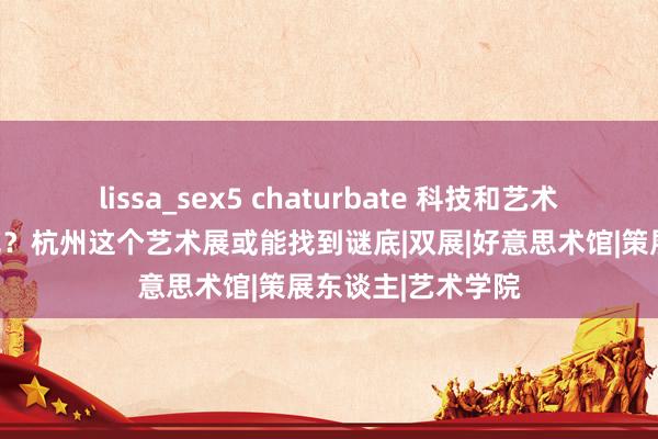 lissa_sex5 chaturbate 科技和艺术会碰撞出何种火花？杭州这个艺术展或能找到谜底|双展|好意思术馆|策展东谈主|艺术学院