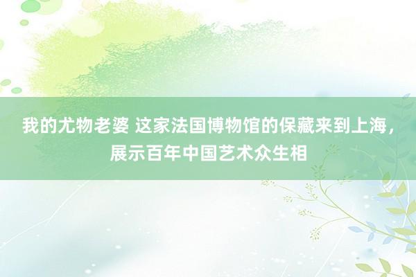 我的尤物老婆 这家法国博物馆的保藏来到上海，展示百年中国艺术众生相