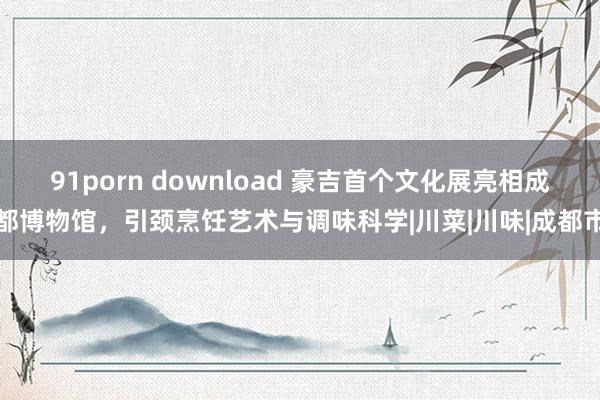 91porn download 豪吉首个文化展亮相成都博物馆，引颈烹饪艺术与调味科学|川菜|川味|成都市