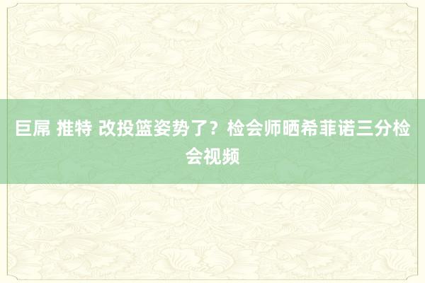 巨屌 推特 改投篮姿势了?检会师晒希菲诺三分检会视频